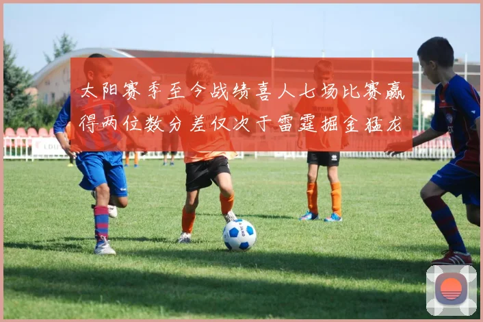 太阳赛季至今战绩喜人七场比赛赢得两位数分差仅次于雷霆掘金猛龙