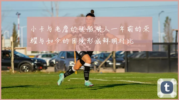 小卡与老詹的快船湖人一年前的荣耀与如今的困境形成鲜明对比