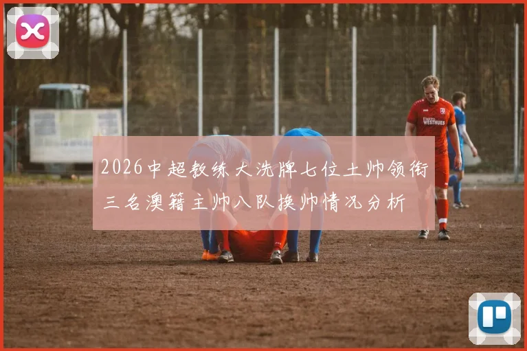 2026中超教练大洗牌七位土帅领衔三名澳籍主帅八队换帅情况分析