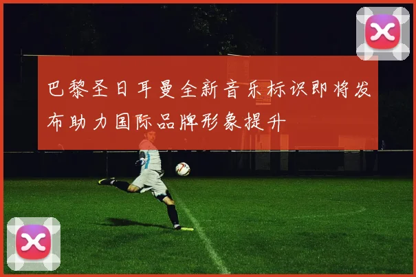 巴黎圣日耳曼全新音乐标识即将发布助力国际品牌形象提升
