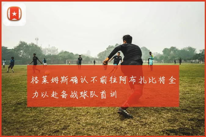 格莱姆斯确认不前往阿布扎比将全力以赴备战球队首训