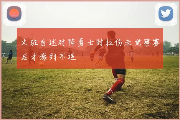 文班自述对阵勇士时拉伤未觉察赛后才感到不适