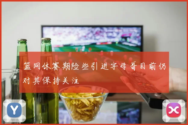 篮网休赛期险些引进字母哥目前仍对其保持关注