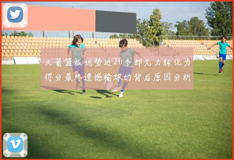 火箭篮板优势近20个却无力转化为得分最终遗憾输球的背后原因分析