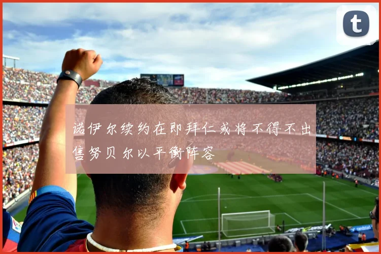 诺伊尔续约在即拜仁或将不得不出售努贝尔以平衡阵容