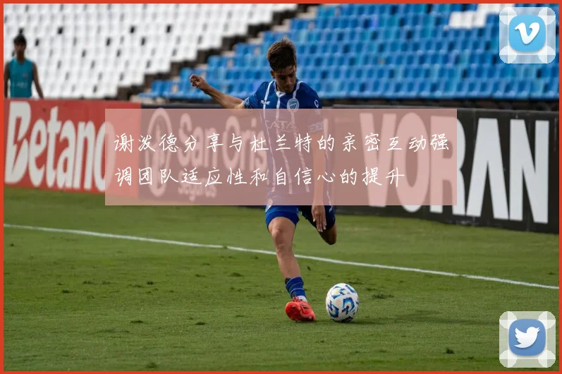 谢泼德分享与杜兰特的亲密互动强调团队适应性和自信心的提升