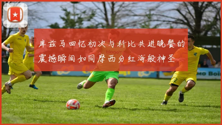 库兹马回忆初次与科比共进晚餐的震撼瞬间如同摩西分红海般神圣