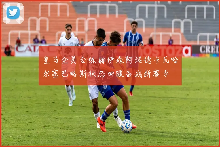 皇马全员合练赫伊森阿诺德卡瓦哈尔塞巴略斯状态回暖备战新赛季