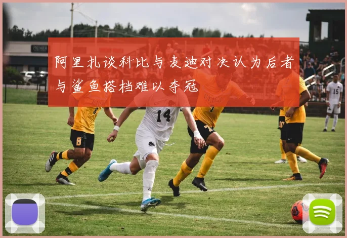 阿里扎谈科比与麦迪对决认为后者与鲨鱼搭档难以夺冠