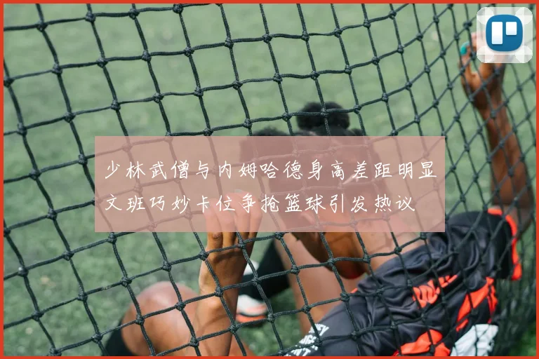 少林武僧与内姆哈德身高差距明显文班巧妙卡位争抢篮球引发热议