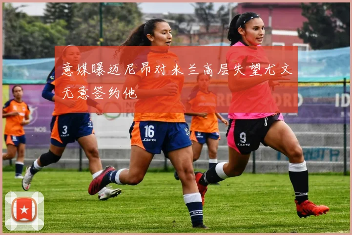 意媒曝迈尼昂对米兰高层失望尤文无意签约他