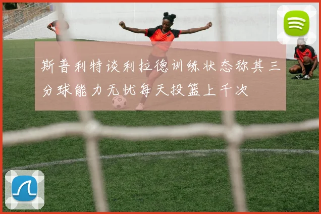 斯普利特谈利拉德训练状态称其三分球能力无忧每天投篮上千次