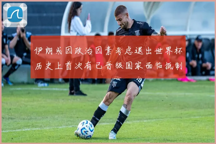 伊朗或因政治因素考虑退出世界杯历史上首次有已晋级国家面临抵制风险