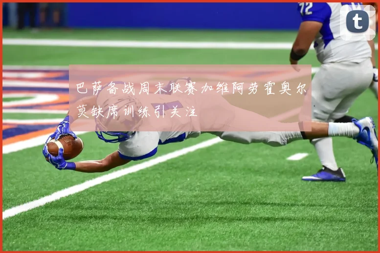 巴萨备战周末联赛加维阿劳霍奥尔莫缺席训练引关注