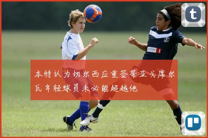 本特认为切尔西应重签蒂亚戈席尔瓦年轻球员未必能超越他