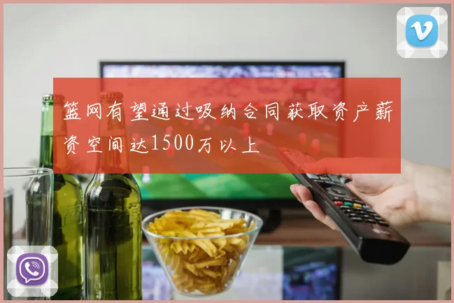 篮网有望通过吸纳合同获取资产薪资空间达1500万以上