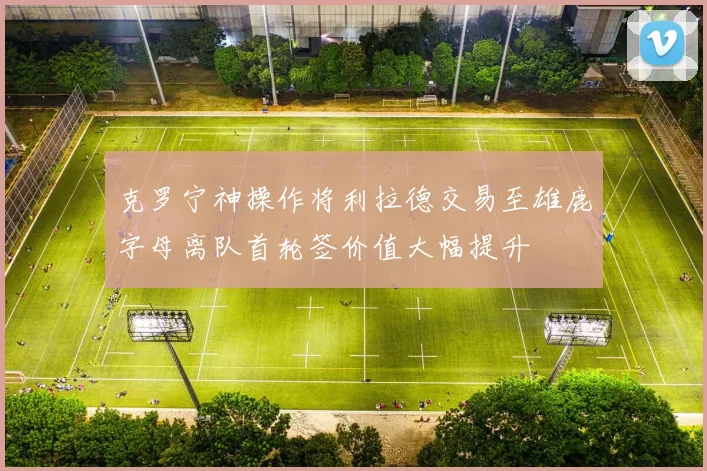 克罗宁神操作将利拉德交易至雄鹿字母离队首轮签价值大幅提升