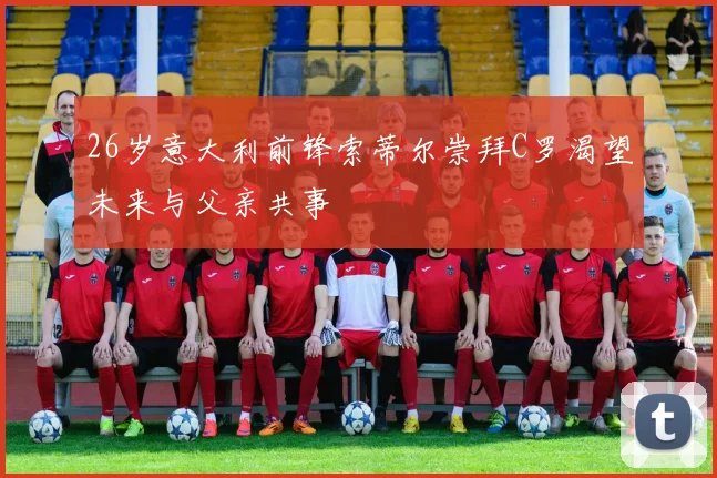 26岁意大利前锋索蒂尔崇拜C罗渴望未来与父亲共事