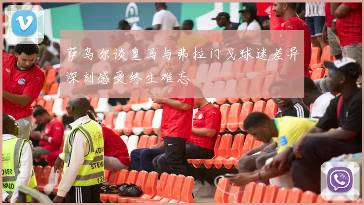 萨乌尔谈皇马与弗拉门戈球迷差异深刻感受终生难忘