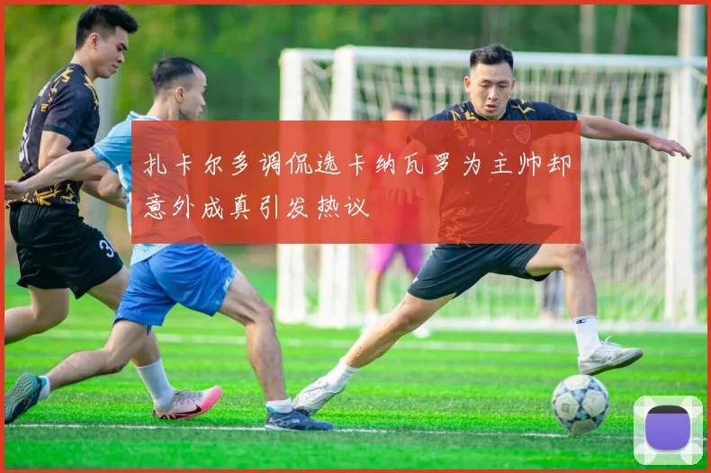 扎卡尔多调侃选卡纳瓦罗为主帅却意外成真引发热议