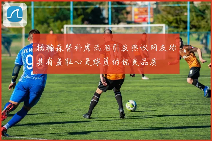 杨瀚森替补席流泪引发热议网友称其有羞耻心是球员的优良品质