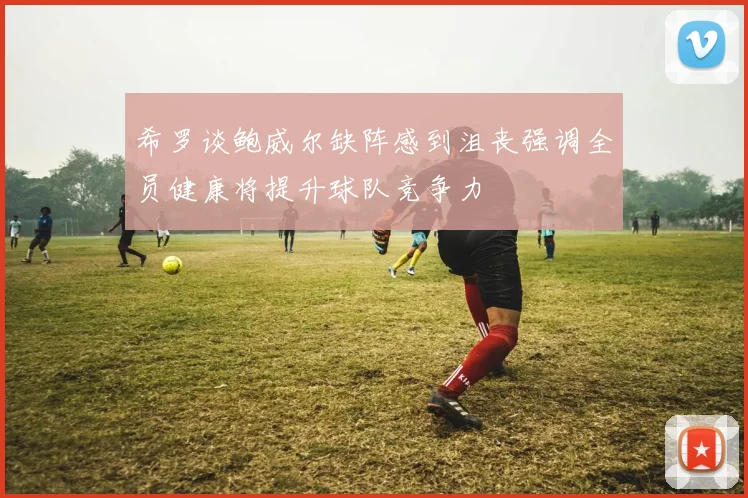 希罗谈鲍威尔缺阵感到沮丧强调全员健康将提升球队竞争力