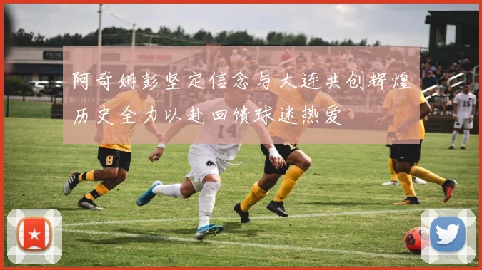 阿奇姆彭坚定信念与大连共创辉煌历史全力以赴回馈球迷热爱
