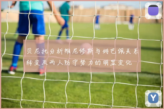 贝尼托分析维尼修斯与姆巴佩关系转变及两人防守努力的明显变化