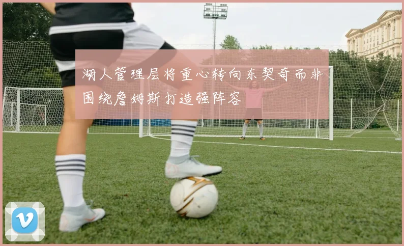 湖人管理层将重心转向东契奇而非围绕詹姆斯打造强阵容