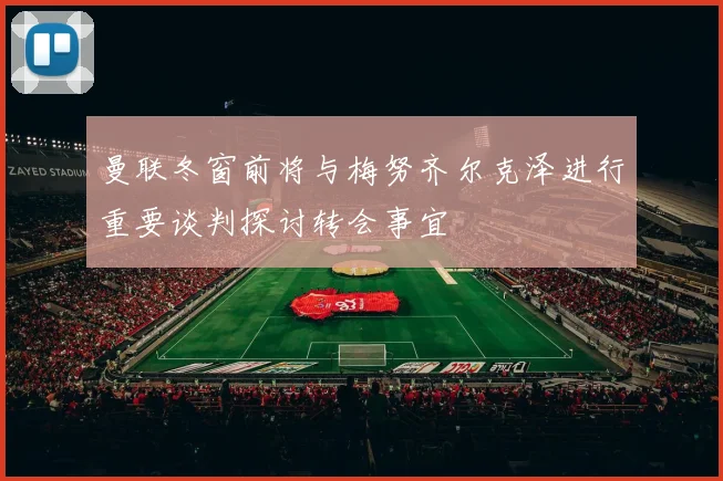 曼联冬窗前将与梅努齐尔克泽进行重要谈判探讨转会事宜