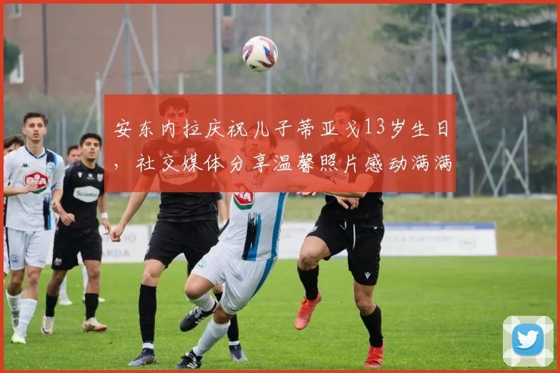 安东内拉庆祝儿子蒂亚戈13岁生日，社交媒体分享温馨照片感动满满